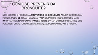 COMO SE PREVENIR DA
BRONQUITE?
• NEM SEMPRE É POSSÍVEL A PREVENÇÃO DE BRONQUITE AGUDA OU CRÔNICA.
PORÉM, PODE-SE TOMAR MEDIDAS PARA DIMINUIR O RISCO. O PASSO MAIS
IMPORTANTE É NÃO FUMAR. TAMBÉM TENTE EVITAR OUTROS IRRITANTES DOS
PULMÕES, COMO FUMO PASSIVO, FUMAÇAS, POLUIÇÃO NO AR, E POEIRA.
André Vinícius
 
