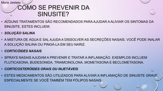 COMO SE PREVENIR DA
SINUSITE?
• ALGUNS TRATAMENTOS SÃO RECOMENDADOS PARA AJUDAR A ALIVIAR OS SINTOMAS DA
SINUSITE. ESTES INCLUEM:
• SOLUÇÃO SALINA
• A MISTURA DE ÁGUA E SAL AJUDA A DISSOLVER AS SECREÇÕES NASAIS. VOCÊ PODE INALAR
A SOLUÇÃO SALINA OU PINGÁ-LA EM SEU NARIZ.
• CORTICÓIDES NASAIS
• SPRAYS NASAIS AJUDAM A PREVENIR E TRATAR A INFLAMAÇÃO. EXEMPLOS INCLUEM
FLUTICASONA, BUDESONIDA, TRIAMCINOLONA, MOMETASONA E BECLOMETASONA.
• CORTICOSTERÓIDES ORAIS OU INJETÁVEIS
• ESTES MEDICAMENTOS SÃO UTILIZADOS PARA ALIVIAR A INFLAMAÇÃO DE SINUSITE GRAVE,
ESPECIALMENTE SE VOCÊ TAMBÉM TEM PÓLIPOS NASAIS.
Maria Jaislany
 