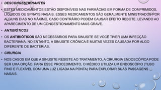 • DESCONGESTIONANTES
• ESTES MEDICAMENTOS ESTÃO DISPONÍVEIS NAS FARMÁCIAS EM FORMA DE COMPRIMIDOS,
LÍQUIDOS OU SPRAYS NASAIS. ESSES MEDICAMENTOS SÃO GERALMENTE MINISTRADOS POR
ALGUNS DIAS NO MÁXIMO, CASO CONTRÁRIO PODEM CAUSAR EFEITO REBOTE, LEVANDO AO
APARECIMENTO DE UM CONGESTIONAMENTO MAIS GRAVE.
• ANTIBIÓTICOS
• OS ANTIBIÓTICOS SÃO NECESSÁRIOS PARA SINUSITE SE VOCÊ TIVER UMA INFECÇÃO
BACTERIANA. NO ENTANTO, A SINUSITE CRÔNICA É MUITAS VEZES CAUSADA POR ALGO
DIFERENTE DE BACTÉRIAS.
• CIRURGIA
• NOS CASOS EM QUE A SINUSITE RESISTE AO TRATAMENTO, A CIRURGIA ENDOSCÓPICA PODE
SER UMA OPÇÃO. PARA ESSE PROCEDIMENTO, O MÉDICO UTILIZA UM ENDOSCÓPIO (TUBO
FINO E FLEXÍVEL COM UMA LUZ LIGADA NA PONTA) PARA EXPLORAR SUAS PASSAGENS
NASAIS.
 