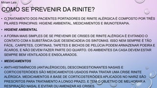 COMO SE PREVENIR DA RINITE?
• O TRATAMENTO DOS PACIENTES PORTADORES DE RINITE ALÉRGICA É COMPOSTO POR TRÊS
PILARES PRINCIPAIS: HIGIENE AMBIENTAL, MEDICAMENTOS E IMUNOTERAPIA.
• HIGIENE AMBIENTAL
• A FORMA MAIS SIMPLES DE SE PREVENIR DE CRISES DE RINITE ALÉRGICA É EVITANDO O
CONTATO COM A SUBSTÂNCIA QUE DESENCADEIA OS SINTOMAS. ISSO NEM SEMPRE É TÃO
FÁCIL. CARPETES, CORTINAS, TAPETES E BICHOS DE PELÚCIA PODEM ARMAZENAR POEIRA E
ÁCAROS, E NÃO DEVEM FAZER PARTE DO QUARTO. OS AMBIENTES DA CASA DEVEM ESTAR
SEMPRE BEM VENTILADOS E ENSOLARADOS.
• MEDICAMENTOS
• ANTI-HISTAMÍNICOS (ANTIALÉRGICOS), DESCONGESTIONANTES NASAIS E
CORTICOSTERÓIDES SÃO MEDICAMENTOS USADOS PARA TRATAR UMA CRISE RINITE
ALÉRGICA. MEDICAMENTOS À BASE DE CORTICOSTERÓIDES APLICADOS NO NARIZ SÃO
PRESCRITOS PARA TRATAMENTO A LONGO PRAZO, E TEM O OBJETIVO DE MELHORAR A
RESPIRAÇÃO NASAL E EVITAR OU AMENIZAR AS CRISES.
Míriam Laís
 