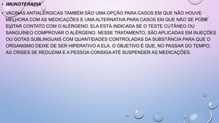 • IMUNOTERAPIA
• VACINAS ANTIALÉRGICAS TAMBÉM SÃO UMA OPÇÃO PARA CASOS EM QUE NÃO HOUVE
MELHORA COM AS MEDICAÇÕES E UMA ALTERNATIVA PARA CASOS EM QUE NÃO SE PODE
EVITAR CONTATO COM O ALÉRGENO. ELA ESTÁ INDICADA SE O TESTE CUTÂNEO OU
SANGUÍNEO COMPROVAR O ALÉRGENO. NESSE TRATAMENTO, SÃO APLICADAS EM INJEÇÕES
OU GOTAS SUBLINGUAIS COM QUANTIDADES CONTROLADAS DA SUBSTÂNCIA PARA QUE O
ORGANISMO DEIXE DE SER HIPERATIVO A ELA. O OBJETIVO É QUE, NO PASSAR DO TEMPO,
AS CRISES SE REDUZAM E A PESSOA CONSIGA ATÉ SUSPENDER AS MEDICAÇÕES.
 