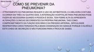 COMO SE PREVENIR DA
PNEUMONIA?
• O TRATAMENTO DA PNEUMONIA REQUER O USO DE ANTIBIÓTICOS, E A MELHORA COSTUMA
OCORRER EM TRÊS OU QUATRO DIAS. A INTERNAÇÃO HOSPITALAR PARA PNEUMONIA PODE
FAZER-SE NECESSÁRIA QUANDO A PESSOA É IDOSA, TEM FEBRE ALTA OU APRESENTA
ALTERAÇÕES CLÍNICAS DECORRENTES DA PRÓPRIA PNEUMONIA, TAIS COMO:
COMPROMETIMENTO DA FUNÇÃO DOS RINS E DA PRESSÃO ARTERIAL, DIFICULDADE
RESPIRATÓRIA CARACTERIZADA PELA BAIXA OXIGENAÇÃO DO SANGUE PORQUE O ALVÉOLO
ESTÁ CHEIO DE SECREÇÃO E NÃO FUNCIONA PARA A TROCA DE GASES.
Maria Kamilla
 