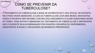 COMO SE PREVENIR DA
TUBERCULOSE?
• O TRATAMENTO DA TUBERCULOSE À BASE DE ANTIBIÓTICOS É 100% EFICAZ, NO ENTANTO,
NÃO PODE HAVER ABANDONO. A CURA DA TUBERCULOSE LEVA SEIS MESES, MAS MUITAS
VEZES O PACIENTE NÃO RECEBE O DEVIDO ESCLARECIMENTO E ACABA DESISTINDO ANTES
DO TEMPO. PARA EVITAR O ABANDONO DO TRATAMENTO DA TUBERCULOSE É IMPORTANTE
QUE O PACIENTE SEJA ACOMPANHADO POR EQUIPES COM MÉDICOS, ENFERMEIROS,
ASSISTENTES SOCIAIS E VISITADORES DEVIDAMENTE PREPARADOS.
José Marcos
 
