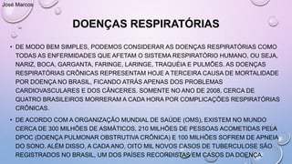 DOENÇAS RESPIRATÓRIAS
• DE MODO BEM SIMPLES, PODEMOS CONSIDERAR AS DOENÇAS RESPIRATÓRIAS COMO
TODAS AS ENFERMIDADES QUE AFETAM O SISTEMA RESPIRATÓRIO HUMANO, OU SEJA,
NARIZ, BOCA, GARGANTA, FARINGE, LARINGE, TRAQUÉIA E PULMÕES. AS DOENÇAS
RESPIRATÓRIAS CRÔNICAS REPRESENTAM HOJE A TERCEIRA CAUSA DE MORTALIDADE
POR DOENÇA NO BRASIL, FICANDO ATRÁS APENAS DOS PROBLEMAS
CARDIOVASCULARES E DOS CÂNCERES. SOMENTE NO ANO DE 2008, CERCA DE
QUATRO BRASILEIROS MORRERAM A CADA HORA POR COMPLICAÇÕES RESPIRATÓRIAS
CRÔNICAS.
• DE ACORDO COM A ORGANIZAÇÃO MUNDIAL DE SAÚDE (OMS), EXISTEM NO MUNDO
CERCA DE 300 MILHÕES DE ASMÁTICOS, 210 MILHÕES DE PESSOAS ACOMETIDAS PELA
DPOC (DOENÇA PULMONAR OBSTRUTIVA CRÔNICA) E 100 MILHÕES SOFREM DE APNEIA
DO SONO. ALÉM DISSO, A CADA ANO, OITO MIL NOVOS CASOS DE TUBERCULOSE SÃO
REGISTRADOS NO BRASIL, UM DOS PAÍSES RECORDISTAS EM CASOS DA DOENÇA.
José Marcos
 