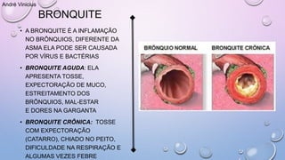 BRONQUITE
• A BRONQUITE É A INFLAMAÇÃO
NO BRÔNQUIOS, DIFERENTE DA
ASMA ELA PODE SER CAUSADA
POR VÍRUS E BACTÉRIAS
• BRONQUITE AGUDA: ELA
APRESENTA TOSSE,
EXPECTORAÇÃO DE MUCO,
ESTREITAMENTO DOS
BRÔNQUIOS, MAL-ESTAR
E DORES NA GARGANTA
• BRONQUITE CRÔNICA: TOSSE
COM EXPECTORAÇÃO
(CATARRO), CHIADO NO PEITO,
DIFICULDADE NA RESPIRAÇÃO E
ALGUMAS VEZES FEBRE
André Vinicius
 