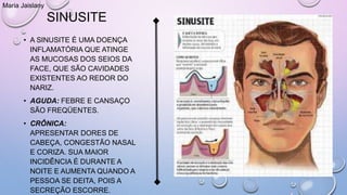 SINUSITE
• A SINUSITE É UMA DOENÇA
INFLAMATÓRIA QUE ATINGE
AS MUCOSAS DOS SEIOS DA
FACE, QUE SÃO CAVIDADES
EXISTENTES AO REDOR DO
NARIZ.
• AGUDA: FEBRE E CANSAÇO
SÃO FREQÜENTES.
• CRÔNICA:
APRESENTAR DORES DE
CABEÇA, CONGESTÃO NASAL
E CORIZA. SUA MAIOR
INCIDÊNCIA É DURANTE A
NOITE E AUMENTA QUANDO A
PESSOA SE DEITA, POIS A
SECREÇÃO ESCORRE.
Maria Jaislany
 