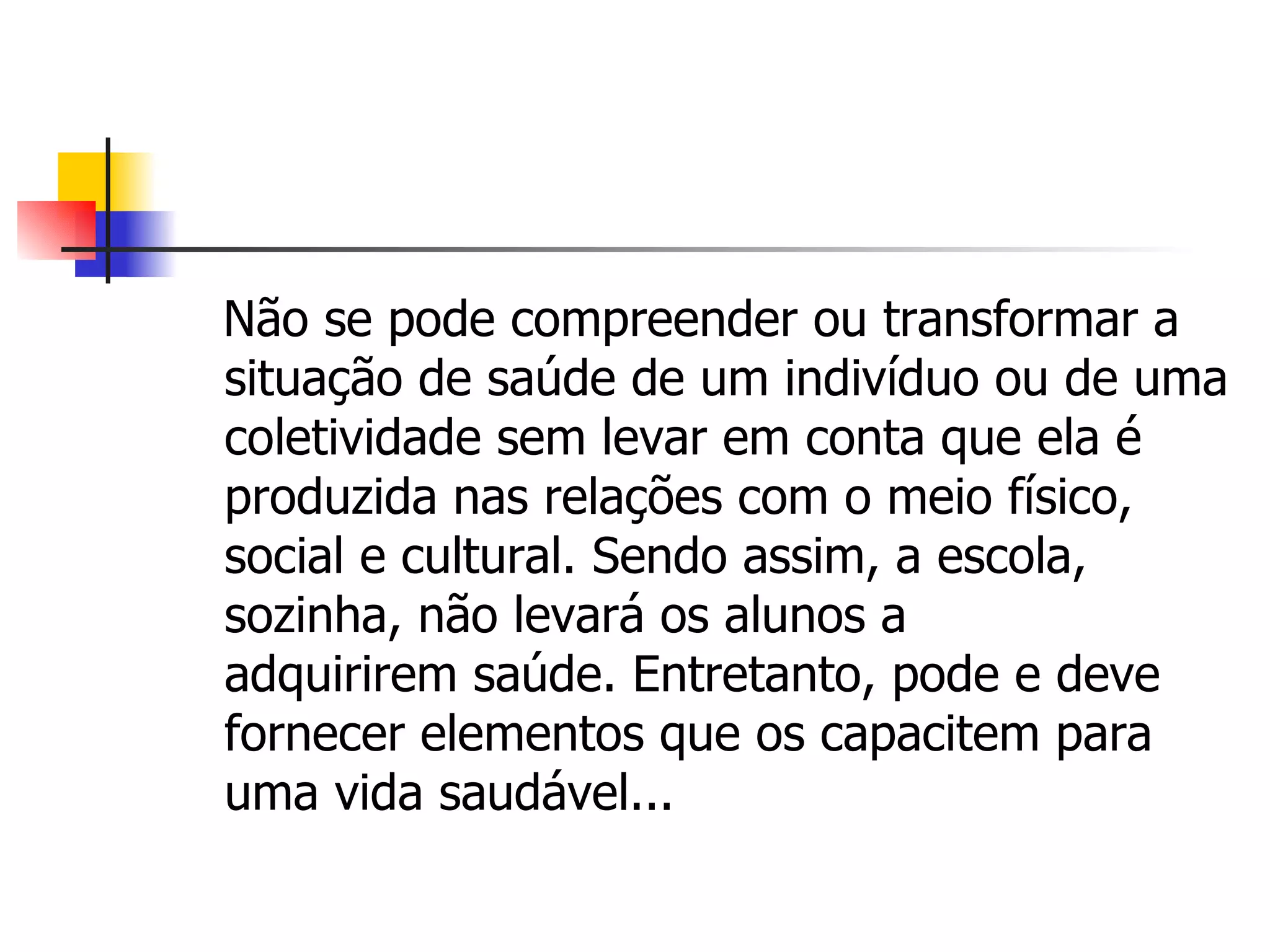 Não se pode compreender ou transformar a
situação de saúde de um indivíduo ou de uma
coletividade sem levar em conta que ela é
produzida nas relações com o meio físico,
social e cultural. Sendo assim, a escola,
sozinha, não levará os alunos a
adquirirem saúde. Entretanto, pode e deve
fornecer elementos que os capacitem para
uma vida saudável...
 