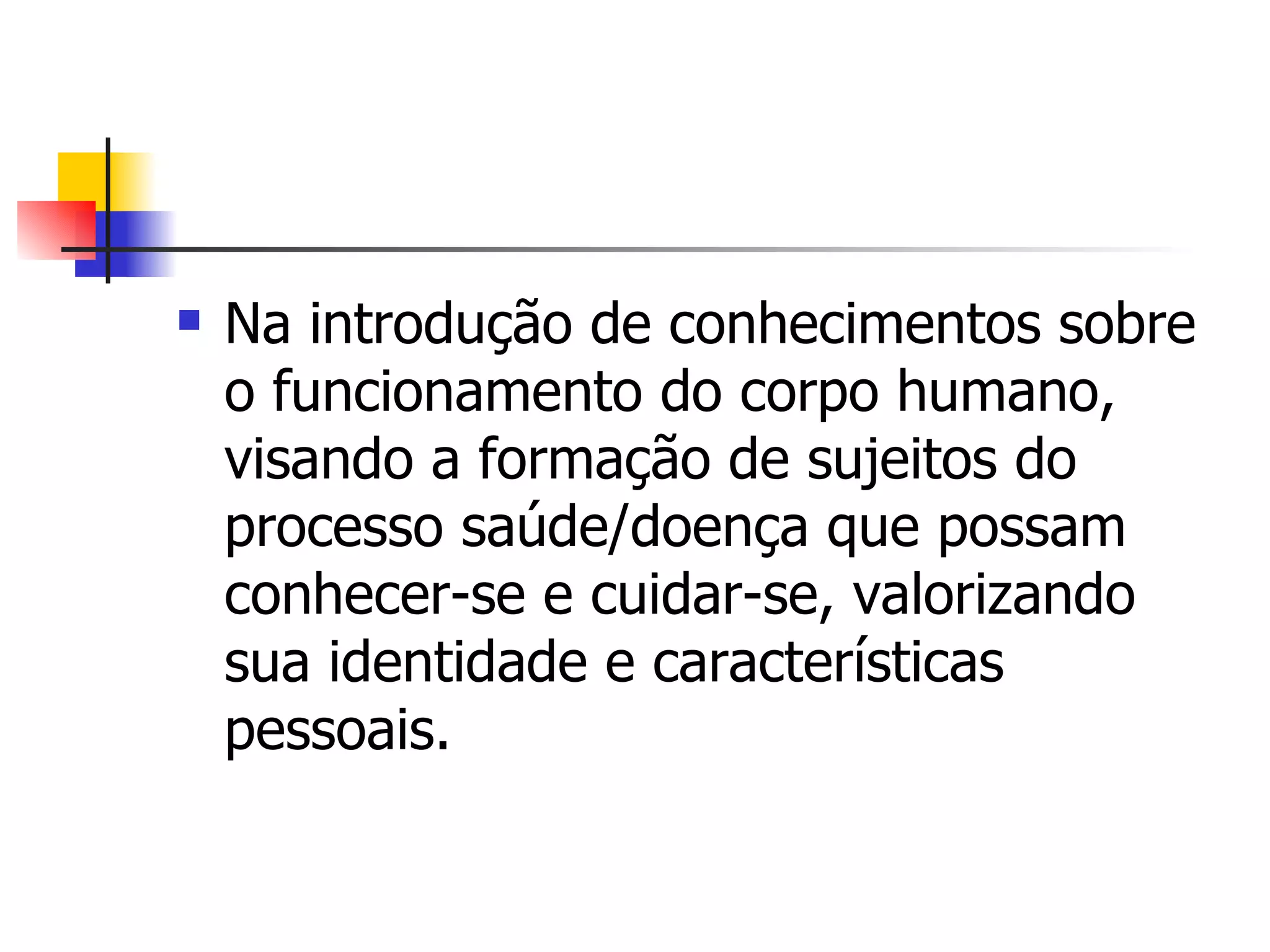    Na introdução de conhecimentos sobre
    o funcionamento do corpo humano,
    visando a formação de sujeitos do
    processo saúde/doença que possam
    conhecer-se e cuidar-se, valorizando
    sua identidade e características
    pessoais.
 