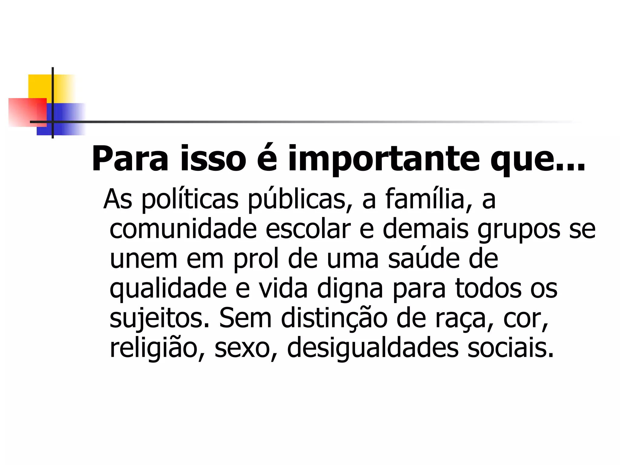 Para isso é importante que...
As políticas públicas, a família, a
comunidade escolar e demais grupos se
unem em prol de uma saúde de
qualidade e vida digna para todos os
sujeitos. Sem distinção de raça, cor,
religião, sexo, desigualdades sociais.
 