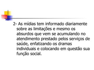 2- As mídias tem informado diariamente
  sobre as limitações e mesmo os
  absurdos que vem se acumulando no
  atendimento prestado pelos serviços de
  saúde, enfatizando os dramas
  individuais e colocando em questão sua
  função social.
 