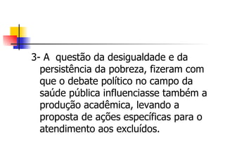 3- A questão da desigualdade e da
  persistência da pobreza, fizeram com
  que o debate político no campo da
  saúde pública influenciasse também a
  produção acadêmica, levando a
  proposta de ações específicas para o
  atendimento aos excluídos.
 