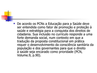    De acordo os PCNs a Educação para a Saúde deve
    ser entendida como fator de promoção e proteção à
    saúde e estratégia para a conquista dos direitos de
    cidadania. Sua inclusão no currículo responde a uma
    forte demanda social, num contexto em que a
    tradução da proposta constitucional em prática
    requer o desenvolvimento da consciência sanitária da
    população e dos governantes para que o direito
    à saúde seja encarado como prioridade (PCN,
    Volume.9, p.90).
 