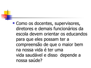    Como os docentes, supervisores,
    diretores e demais funcionários da
    escola devem orientar os educandos
    para que eles possam ter a
    compreensão de que o maior bem
    na nossa vida é ter uma
    vida saudável e disso depende a
    nossa saúde?
 