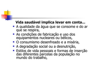 Vida saudável implica levar em conta...
   A qualidade da água que se consome e do ar
    que se respira,
   As condições de fabricação e uso dos
    equipamentos nucleares ou bélicos,
   O consumismo desenfreado e a miséria,
   A degradação social ou a desnutrição,
   Estilos de vida pessoais e formas de inserção
    das diferentes parcelas da população no
    mundo do trabalho,
 