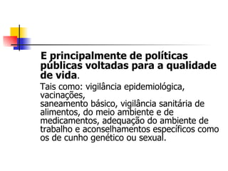 E principalmente de políticas
públicas voltadas para a qualidade
de vida.
Tais como: vigilância epidemiológica,
vacinações,
saneamento básico, vigilância sanitária de
alimentos, do meio ambiente e de
medicamentos, adequação do ambiente de
trabalho e aconselhamentos específicos como
os de cunho genético ou sexual.
 
