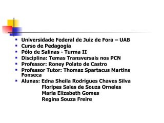    Universidade Federal de Juiz de Fora – UAB
   Curso de Pedagogia
   Pólo de Salinas - Turma II
   Disciplina: Temas Transversais nos PCN
   Professor: Roney Polato de Castro
   Professor Tutor: Thomaz Spartacus Martins
    Fonseca
   Alunas: Edna Sheila Rodrigues Chaves Silva
             Floripes Sales de Souza Orneles
             Maria Elizabeth Gomes
             Regina Souza Freire
 