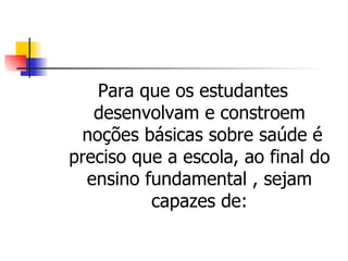 Para que os estudantes
   desenvolvam e constroem
 noções básicas sobre saúde é
preciso que a escola, ao final do
  ensino fundamental , sejam
          capazes de:
 