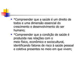    *Compreender que a saúde é um direito de
    todos e uma dimensão essencial do
    crescimento e desenvolvimento do ser
    humano;
   *Compreender que a condição de saúde é
    produzida nas relações com o
    meio físico, econômico e sociocultural,
    identificando fatores de risco à saúde pessoal
    e coletiva presentes no meio em que vivem;
 