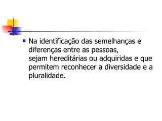    Na identificação das semelhanças e
    diferenças entre as pessoas,
    sejam hereditárias ou adquiridas e que
    permitem reconhecer a diversidade e a
    pluralidade.
 