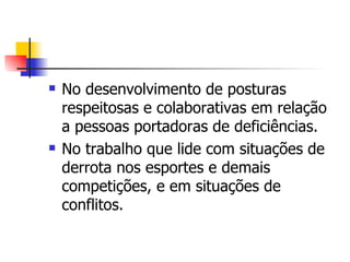    No desenvolvimento de posturas
    respeitosas e colaborativas em relação
    a pessoas portadoras de deficiências.
   No trabalho que lide com situações de
    derrota nos esportes e demais
    competições, e em situações de
    conflitos.
 
