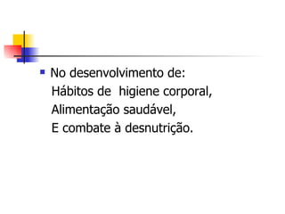    No desenvolvimento de:
    Hábitos de higiene corporal,
    Alimentação saudável,
    E combate à desnutrição.
 
