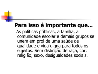 Para isso é importante que...
As políticas públicas, a família, a
comunidade escolar e demais grupos se
unem em prol de uma saúde de
qualidade e vida digna para todos os
sujeitos. Sem distinção de raça, cor,
religião, sexo, desigualdades sociais.
 