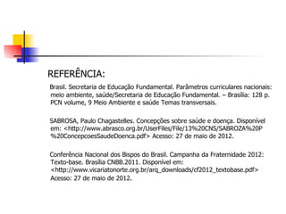 REFERÊNCIA:
Brasil. Secretaria de Educação Fundamental. Parâmetros curriculares nacionais:
meio ambiente, saúde/Secretaria de Educação Fundamental. – Brasília: 128 p.
PCN volume, 9 Meio Ambiente e saúde Temas transversais.

SABROSA, Paulo Chagastelles. Concepções sobre saúde e doença. Disponível
em: <http://www.abrasco.org.br/UserFiles/File/13%20CNS/SABROZA%20P
%20ConcepcoesSaudeDoenca.pdf> Acesso: 27 de maio de 2012.

Conferência Nacional dos Bispos do Brasil. Campanha da Fraternidade 2012:
Texto-base. Brasília CNBB.2011. Disponível em:
<http://www.vicariatonorte.org.br/arq_downloads/cf2012_textobase.pdf>
Acesso: 27 de maio de 2012.
 
