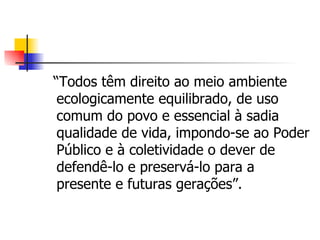“Todos têm direito ao meio ambiente
 ecologicamente equilibrado, de uso
 comum do povo e essencial à sadia
 qualidade de vida, impondo-se ao Poder
 Público e à coletividade o dever de
 defendê-lo e preservá-lo para a
 presente e futuras gerações”.
 