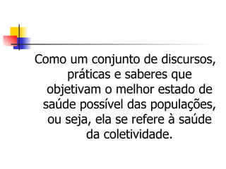 Como um conjunto de discursos,
     práticas e saberes que
  objetivam o melhor estado de
 saúde possível das populações,
  ou seja, ela se refere à saúde
         da coletividade.
 