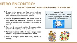 MEIRO ENCONTRO:
RODA DE CONVERSA: POR QUE EU DEVO CUIDAR DE MIM?
 O que vocês gostam de fazer para sentir-se
bem? Escolha de algumas opções apresentadas
para serem desenvolvidas com o coletivo.
 Cuidar do próprio corpo e da nossa saúde é
uma forma de bem-estar? (Instigar os alunos
sobre a relação entre bem-estar e promoção à
saúde)
 Por que é importante cuidar da nossa saúde
diariamente? Como podemos fazer isso?
 Por que devemos cuidar do nosso corpo todos
os dias? De quais maneiras fazemos isso?
 Qual a relação entre bem-estar, saúde e
higiene?
ATIVIDADE
 Construção de uma rotina
diária; Aplicação durante a
semana e Relatório diário
 