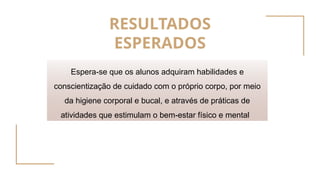 RESULTADOS
ESPERADOS
Espera-se que os alunos adquiram habilidades e
conscientização de cuidado com o próprio corpo, por meio
da higiene corporal e bucal, e através de práticas de
atividades que estimulam o bem-estar físico e mental
 