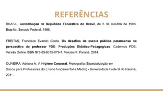 BRASIL, Constituição da República Federativa do Brasil, de 5 de outubro de 1988.
Brasília: Senado Federal, 1988.
FREITAS, Francisco Evando Costa. Os desafios da escola pública paranaense na
perspectiva do professor PDE: Produções Didático-Pedagógicas. Cadernos PDE,
Versão Online ISBN 978-85-8015-079-7. Volume II. Paraná, 2014.
OLIVEIRA. Adriana A. V. Higiene Corporal. Monografia (Especialização em
Saúde para Professores do Ensino fundamental e Médio) - Universidade Federal do Paraná,
2011.
REFERÊNCIAS
 