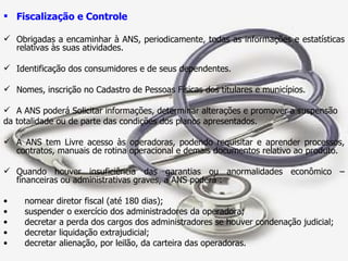 Fiscalização e Controle Obrigadas a encaminhar à ANS, periodicamente, todas as informações e estatísticas relativas às suas atividades. Identificação dos consumidores e de seus dependentes. Nomes, inscrição no Cadastro de Pessoas Físicas dos titulares e municípios. A ANS poderá Solicitar informações, determinar alterações e promover a suspensão  da totalidade ou de parte das condições dos planos apresentados. A ANS tem Livre acesso às operadoras, podendo requisitar e aprender processos, contratos, manuais de rotina operacional e demais documentos relativo ao produto. Quando houver insuficiência das garantias ou anormalidades econômico – financeiras ou administrativas graves, a ANS poderá : nomear diretor fiscal (até 180 dias); suspender o exercício dos administradores da operadora; decretar a perda dos cargos dos administradores se houver condenação judicial; decretar liquidação extrajudicial; decretar alienação, por leilão, da carteira das operadoras. 