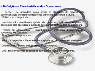 Definições e Características das Operadoras Define - se operadora como sendo as atividades de administração, comercialização ou disponibilização dos planos de assistência à saúde. Define – se rede própria: Hospitalar – Recurso físico hospitalar: da operadora , entidade ou empresa  controlada pela operadora e entidade ou empresa controladora da operadora. Médica ou odontológica – Constituída por profissional assalariado ou  cooperado  da operadora. Tipos de serviços prestados : Médico – hospitalar – Planos médico hospitalares com ou sem odontológicos.  Odontológico – Planos exclusivamente odontológicos. Obs.: Essa divisão não se aplica às autogestões e às administradoras.  