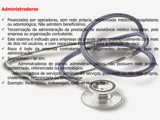 Administradoras  Financiados por operadoras, sem rede própria, referenciada médicos - hospitalares ou odontológica; Não admitem beneficiários. Terceirização da administração da prestação de assistência médico hospitalar, pela empresa ou organização contratante. Este sistema é indicado para empresas de grande porte, preferencialmente com mais de dois mil usuários, e com capacidade financeira para a retenção de risco. Risco é todo da empresa contratante; Pós pagamento; Acrescido de taxa de administração. Segmentam – se em:  Administradoras de planos: administram planos, não possuem rede própria, credenciada, referenciada ou odontológico. Administradora de serviços: administram serviços, possuindo ou não rede própria, credenciada, referenciada ou odontológico Exemplo: Rede Globo, Volkswagen, General Motors, Ford. 
