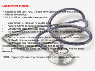 Cooperativa Médica Reguladas pela Lei 5.764/71 e pelo novo Código Civil, sem fins lucrativos. Médicos cooperados. Características da sociedade cooperativa:  variabilidade ou dispensa de capital social; número mínimo de sócios necessários, sem numero máximo; Limitação de cotas para cada sócio; Intrasferibilidade das cotas a terceiros estranhos a sociedade, ainda que  por herança; Quorum – numero de sócios presentes e não capital social representado; Direito de cada sócio a um só voto nas deliberações; Distribuição dos resultados, proporcionalmente ao valor das operações efetuadas pelo sócio, podendo atribuir juro fixo ao capital; Indivibilidade do fundo de reserva entre os sócios, mesmo sendo dissolução. OCB – Organização das cooperativas brasileira, classifica as operadoras. 