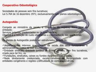 Cooperativa Odontológica  Sociedades de pessoas sem fins lucrativos; Lei 5.764 de 16 dezembro 1971; exclusivamente com planos odontológicos. Autogestão  Compete ao ministério da saúde, a concessão do registro; Risco total da entidade; Serviços próprios, credenciados ou de livre escolha;  Objetivo é a redução de custo eliminando a intermediação das operadoras. Os planos de Autogestão podem ser estruturados através de: departamentos internos que cuidem da saúde dos seus funcionários e administrem os custos de sua assistência; Entidade sindicais; Entidade jurídica de direito privado, sem fins lucrativos, criada para tal fim; ou Fundações, sindicatos, caixas ou fundos de previdência privada; Rede diretamente credenciada, exceto:convênio de reciprocidade com entidades congêneres e regiões c/dificuldade de contratação direta; 