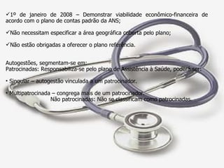 1º de janeiro de 2008 – Demonstrar viabilidade econômico-financeira de acordo com o plano de contas padrão da ANS; Não necessitam especificar a área geográfica coberta pelo plano; Não estão obrigadas a oferecer o plano referência. Autogestões, segmentam-se em: Patrocinadas: Responsabiliza-se pelo plano de Assistência à Saúde, poderá ser: Singular – autogestão vinculada a um patrocinador. Multipatrocinada – congrega mais de um patrocinador. Não patrocinadas: Não se classificam como patrocinadas. 