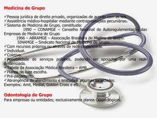 Medicina de Grupo  Pessoa jurídica de direito privado, organizadas de acordo com as leis. Assistência médico-hospitalar mediante contraprestações pecuniárias. Sistema de Medicina de Grupo, constituida: 1990 – CONAMGE – Conselho Nacional de Autoregulamentação das Empresas de Medicina de Grupo 1966 – ABRAMGE – Associação Brasileira de Medina de Grupo. SINAMGE – Sindicato Nacional de Medicina de Grupo. Com recursos próprios ou através de rede credenciada. Individual. Coletivo. Possibilidade de serviços próprios, podendo ser apoiados por uma rede credenciada. Tabela da Associação Médica Brasileira – AMB. Planos de livre escolha. Pré-pagamento. Abrangência do atendimento é limitada a algumas localidades. Exemplos: Amil, Medial, Golden Cross e etc. Odontologia de Grupo  Para empresas ou entidades; exclusivamente planos Odontológicos. 