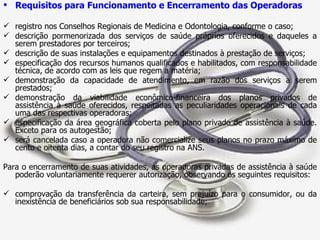 Requisitos para Funcionamento e Encerramento das Operadoras registro nos Conselhos Regionais de Medicina e Odontologia, conforme o caso; descrição pormenorizada dos serviços de saúde próprios oferecidos e daqueles a serem prestadores por terceiros; descrição de suas instalações e equipamentos destinados à prestação de serviços; especificação dos recursos humanos qualificados e habilitados, com responsabilidade técnica, de acordo com as leis que regem a matéria; demonstração da capacidade de atendimento, em razão dos serviços a serem prestados; demonstração da viabilidade econômico-financeira dos planos privados de assistência à saúde oferecidos, respeitadas as peculiaridades operacionais de cada uma das respectivas operadoras; especificação da área geográfica coberta pelo plano privado de assistência à saúde. Exceto para os autogestão; será cancelada caso a operadora não comercialize seus planos no prazo máximo de cento e oitenta dias, a contar do seu registro na ANS. Para o encerramento de suas atividades, as operadoras privadas de assistência à saúde poderão voluntariamente requerer autorização, observando os seguintes requisitos: comprovação da transferência da carteira, sem prejuízo para o consumidor, ou da inexistência de beneficiários sob sua responsabilidade; 