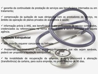 garantia da continuidade da prestação de serviços aos beneficiários internados ou em tratamento; comprovação da quitação de suas obrigações com os prestadores de serviço, no âmbito da operação de planos privados de assistência à saúde; informação prévia à ANS, aos beneficiários e aos prestadores de serviço contratados, credenciados ou referenciados, na forma e nos prazos a serem definidos por aquela agência. Liquidação Extrajudicial Não poderão requerer concordata ou falência; Problemas (administrativos e/ou econômico-financeiros) que não sejam sanáveis, poderá ser proposta a liquidação extrajudicial; Na inviabilidade de recuperação da empresa, a ANS promoverá a alienação (transferência) da carteira, para outra empresa, no prazo máximo de 90 dias. 