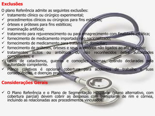 Exclusões O plano Referência admite as seguintes exclusões: tratamento clínico ou cirúrgico experimental; procedimentos clínicos ou cirúrgicos para fins estéticos; órteses e próteses para fins estéticos; inseminação artificial; tratamento para rejuvenescimento ou para emagrecimento com finalidade estática; fornecimento de medicamento importado não nacionalizado; fornecimento de medicamento para tratamento domiciliar; fornecimento de próteses, órteses e seus acessórios não ligados ao ato cirúrgico; tratamentos ilícitos ou antiéticos ou não reconhecidos pelas autoridades competentes; e casos de cataclismos, guerras e comoções internas, quando declaradas pela autoridade competente.  Planos coletivos é opcional cobertura para acidentes de trabalho e suas conseqüências, e doenças profissionais. Considerações Gerais O Plano Referência e o Plano de Segmentação Hospitalar (plano alternativo, com cobertura parcial) devem cobrir as despesas com transplante de rim e córnea, incluindo as relacionadas aos procedimentos vinculados. 