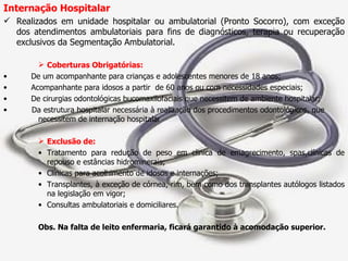 Internação Hospitalar Realizados em unidade hospitalar ou ambulatorial (Pronto Socorro), com exceção dos atendimentos ambulatoriais para fins de diagnósticos, terapia ou recuperação exclusivos da Segmentação Ambulatorial. Coberturas Obrigatórias: De um acompanhante para crianças e adolescentes menores de 18 anos; Acompanhante para idosos a partir  de 60 anos ou com necessidades especiais; De cirurgias odontológicas bucomaxilofaciais que necessitem de ambiente hospitalar; Da estrutura hospitalar necessária à realização dos procedimentos odontológicos, que  necessitem de internação hospitalar   Exclusão de: Tratamento para redução de peso em clinica de emagrecimento, spas,clínicas de repouso e estâncias hidrominerais; Clínicas para acolhimento de idosos e internações; Transplantes, à exceção de córnea, rim, bem como dos transplantes autólogos listados na legislação em vigor; Consultas ambulatoriais e domiciliares. Obs. Na falta de leito enfermaria, ficará garantido à acomodação superior. 