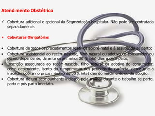 Atendimento Obstétrico Cobertura adicional e opcional da Segmentação Hospitalar. Não pode ser contratada separadamente. Coberturas Obrigatórias Cobertura de todos os procedimentos relativos ao pré-natal e à assistência ao parto; Cobertura assistencial ao recém-nascido, filho natural ou adotivo do consumidor ou de seu dependente, durante os primeiros 30 (trinta) dias após o parto; Inscrição assegurada ao recém-nascido, filho natural ou adotivo do consumidor, como dependente, isento do cumprimento dos períodos de carência, desde que a inscrição ocorra no prazo máximo de 30 (trinta) dias do nascimento ou da adoção; Cobertura de um acompanhante indicado pela mulher durante o trabalho de parto, parto e pós parto imediato. 
