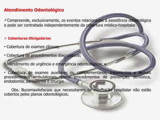 Atendimento Odontológico Compreende, exclusivamente, os eventos relacionados à assistência odontológica e pode ser contratada independentemente da cobertura médico-hospitalar. Coberturas Obrigatórias Cobertura de exames clínicos; Cobertura de procedimentos diagnósticos; Atendimento de urgência e emergência odontológicos; e Cobertura de exames auxiliares ou complementares, tratamentos e demais procedimentos ambulatoriais, como procedimentos de prevenção, dentística, endodontia, periodontia e cirurgia. Obs. Bucomaxilofaciais que necessitarem de internação hospitalar não estão cobertos pelos planos odontológicos. 