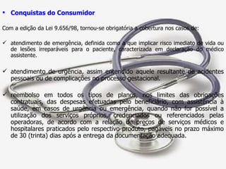 Conquistas do Consumidor Com a edição da Lei 9.656/98, tornou-se obrigatória a cobertura nos casos de: atendimento de emergência, definida como a que implicar risco imediato de vida ou de lesões irreparáveis para o paciente, caracterizada em declaração do médico assistente. atendimento de urgência, assim entendido aquele resultante de acidentes pessoais ou de complicações no processo gestacional. reembolso em todos os tipos de planos, nos limites das obrigações contratuais, das despesas efetuadas pelo beneficiário, com assistência à saúde, em casos de urgência ou emergência, quando não for possível a utilização dos serviços próprios, credenciados ou referenciados pelas operadoras, de acordo com a relação de preços de serviços médicos e hospitalares praticados pelo respectivo produto, pagáveis no prazo máximo de 30 (trinta) dias após a entrega da documentação adequada. 