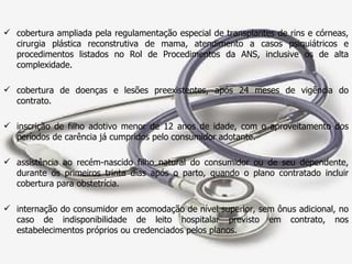 cobertura ampliada pela regulamentação especial de transplantes de rins e córneas, cirurgia plástica reconstrutiva de mama, atendimento a casos psiquiátricos e procedimentos listados no Rol de Procedimentos da ANS, inclusive os de alta complexidade. cobertura de doenças e lesões preexistentes, após 24 meses de vigência do contrato. inscrição de filho adotivo menor de 12 anos de idade, com o aproveitamento dos períodos de carência já cumpridos pelo consumidor adotante. assistência ao recém-nascido filho natural do consumidor ou de seu dependente, durante os primeiros trinta dias após o parto, quando o plano contratado incluir cobertura para obstetrícia. internação do consumidor em acomodação de nível superior, sem ônus adicional, no caso de indisponibilidade de leito hospitalar previsto em contrato, nos estabelecimentos próprios ou credenciados pelos planos. 