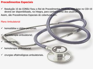 Procedimentos Especiais Resolução 10 do CONSU fixou o Rol de Procedimentos Médicos, com base no CID-10 deverá ser disponibilizado, na íntegra, para conhecimento dos usuários. Assim, são Procedimentos Especiais de coberturas em: Plano Ambulatorial hemodiálise e diálise peritonial; quimioterapia ambulatorial; radioterapia; hemoterapia ambulatorial; cirurgias oftalmológicas ambulatoriais. 