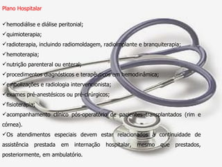 Plano Hospitalar hemodiálise e diálise peritonial; quimioterapia; radioterapia, incluindo radiomoldagem, radioimplante e branquiterapia; hemoterapia; nutrição parenteral ou enteral; procedimentos diagnósticos e terapêuticos em hemodinâmica; embolizações e radiologia intervencionista; exames pré-anestésicos ou pré-cirúrgicos; fisioterapia; acompanhamento clínico pós-operatório de pacientes transplantados (rim e córnea). Os atendimentos especiais devem estar relacionados à continuidade de assistência prestada em internação hospitalar, mesmo que prestados, posteriormente, em ambulatório. 