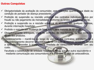 Outras Conquistas Obrigatoriedade da aceitação do consumidor, sem restrições quanto à sua idade ou condição de portador de doença preexistente. Proibição de suspensão ou rescisão unilateral dos contratos individuais, salvo por fraude ou não pagamento da mensalidade, conforme os limites e exigências da lei. Proibição a suspensão ou a rescisão unilateral do contrato, em qualquer hipótese, durante internação hospitalar. Proibido o reajuste por mudança de faixa etária para maiores de 60 anos.  Obrigatoriamente entregues, cópia do contrato, do regulamento ou das condições gerais dos produtos. Credenciamento – mantê-los ao longo da vigência dos contratos; entretanto, se o descredenciamento decorrer de constatação de infração às normas sanitárias, deverá a operadora proceder à transferência imediata do consumidor, arcando com seu custo. Facultada a substituição de entidade hospitalar, desde que por outra equivalente e  mediante comunicação aos consumidores e à ANS com 30 dias de antecedência. 